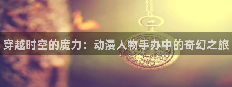 火狼动漫怎么免费看：穿越时空的魔力：动漫人物手办中的奇幻之旅